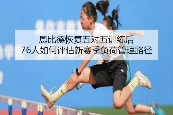 恩比德恢复五对五训练后 76人如何评估新赛季负荷管理路径
