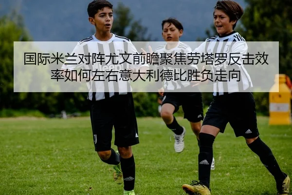 国际米兰对阵尤文前瞻聚焦劳塔罗反击效率如何左右意大利德比胜负走向
