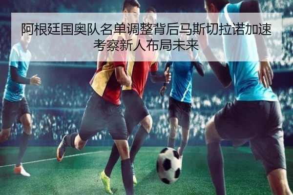阿根廷国奥队名单调整背后马斯切拉诺加速考察新人布局未来